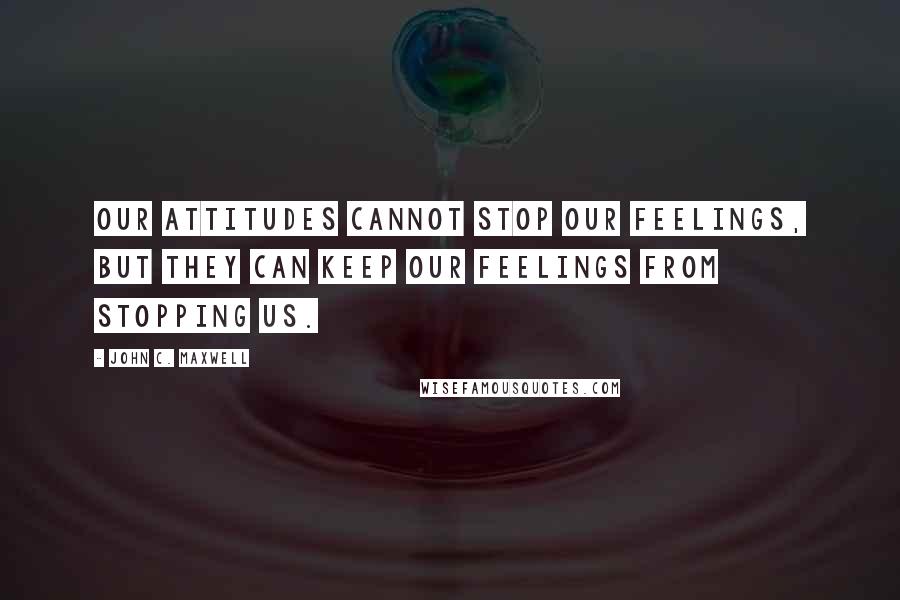 John C. Maxwell Quotes: Our attitudes cannot stop our feelings, but they can keep our feelings from stopping us.