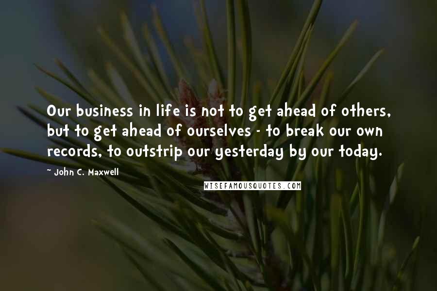 John C. Maxwell Quotes: Our business in life is not to get ahead of others, but to get ahead of ourselves - to break our own records, to outstrip our yesterday by our today.