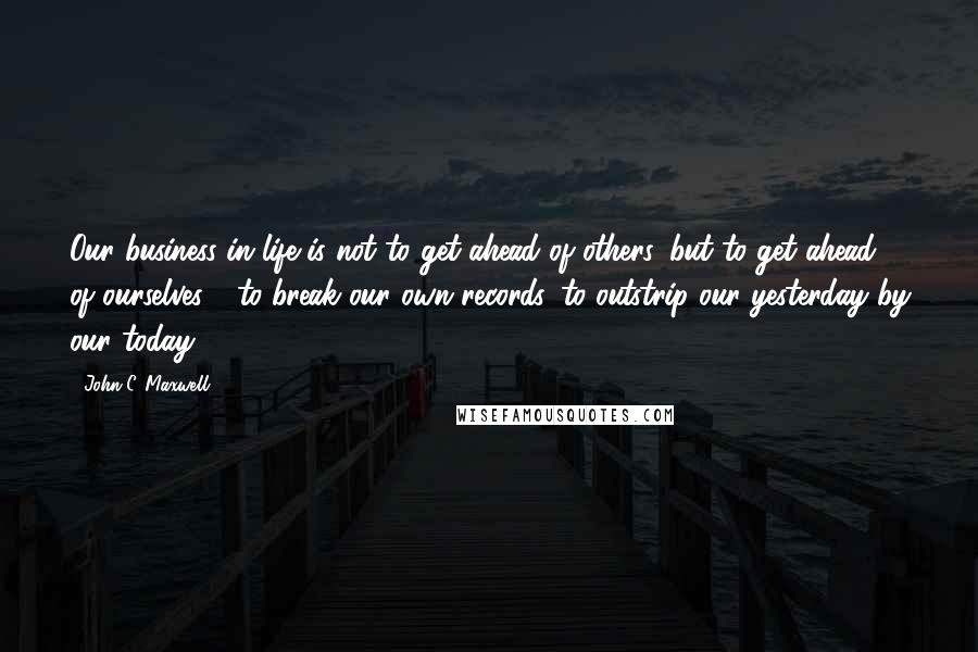 John C. Maxwell Quotes: Our business in life is not to get ahead of others, but to get ahead of ourselves - to break our own records, to outstrip our yesterday by our today.