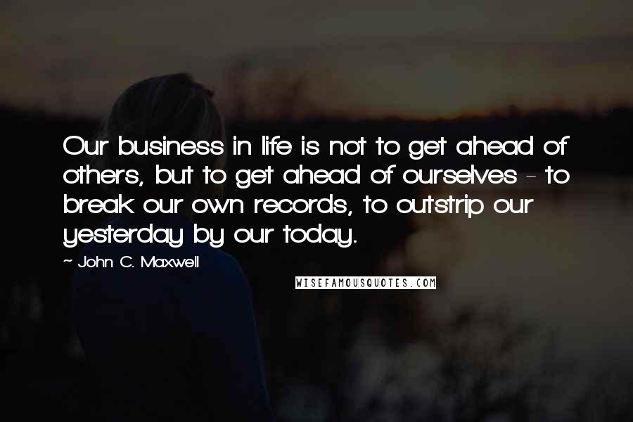 John C. Maxwell Quotes: Our business in life is not to get ahead of others, but to get ahead of ourselves - to break our own records, to outstrip our yesterday by our today.