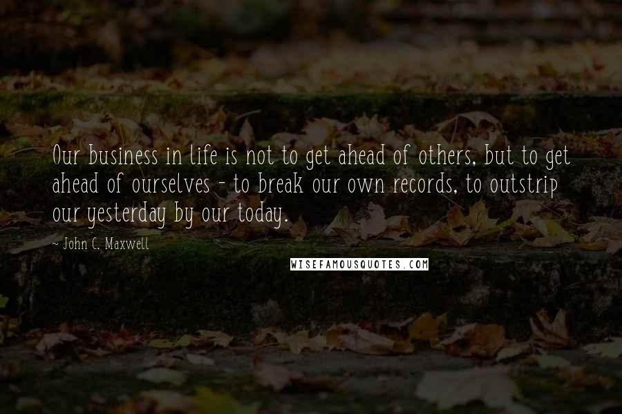 John C. Maxwell Quotes: Our business in life is not to get ahead of others, but to get ahead of ourselves - to break our own records, to outstrip our yesterday by our today.