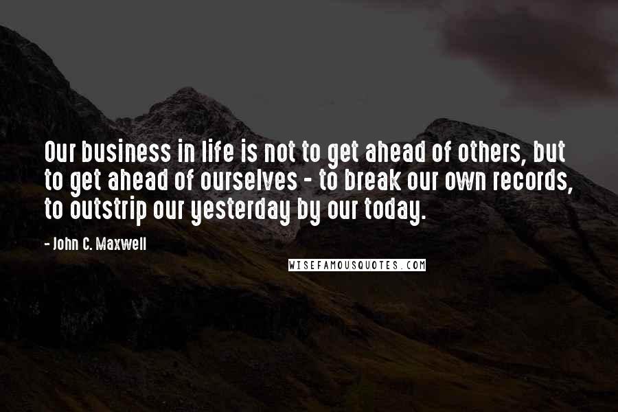 John C. Maxwell Quotes: Our business in life is not to get ahead of others, but to get ahead of ourselves - to break our own records, to outstrip our yesterday by our today.