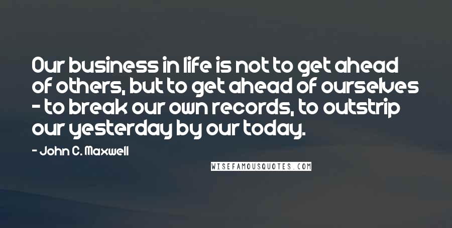 John C. Maxwell Quotes: Our business in life is not to get ahead of others, but to get ahead of ourselves - to break our own records, to outstrip our yesterday by our today.
