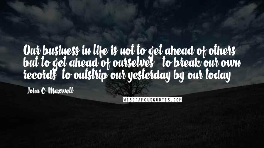 John C. Maxwell Quotes: Our business in life is not to get ahead of others, but to get ahead of ourselves - to break our own records, to outstrip our yesterday by our today.