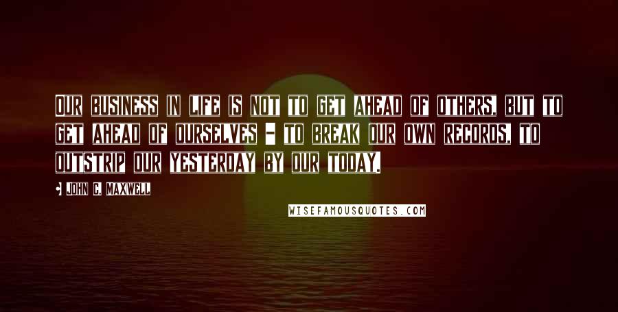 John C. Maxwell Quotes: Our business in life is not to get ahead of others, but to get ahead of ourselves - to break our own records, to outstrip our yesterday by our today.