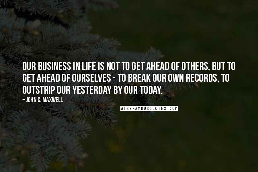 John C. Maxwell Quotes: Our business in life is not to get ahead of others, but to get ahead of ourselves - to break our own records, to outstrip our yesterday by our today.