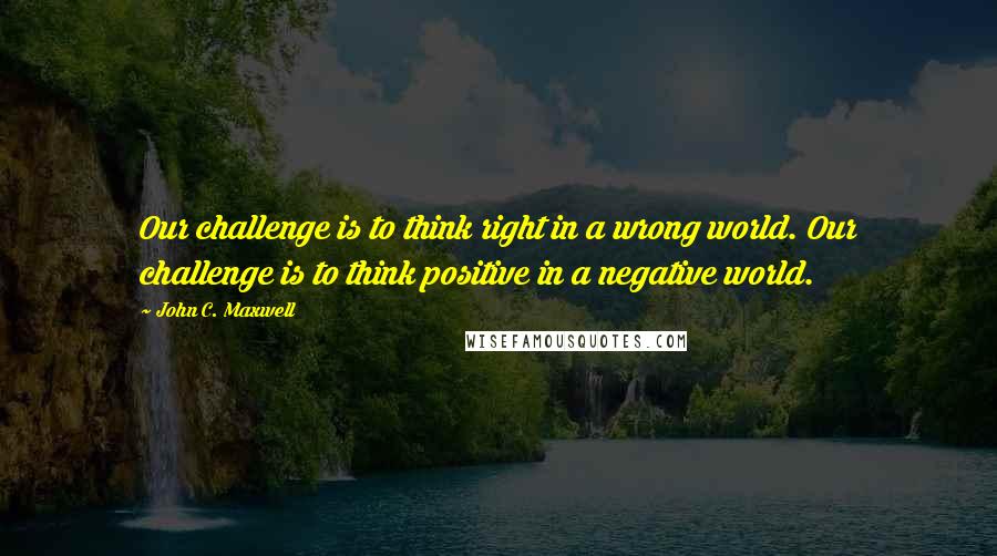 John C. Maxwell Quotes: Our challenge is to think right in a wrong world. Our challenge is to think positive in a negative world.