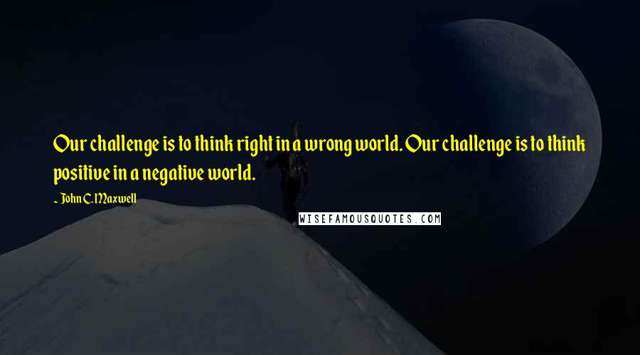 John C. Maxwell Quotes: Our challenge is to think right in a wrong world. Our challenge is to think positive in a negative world.