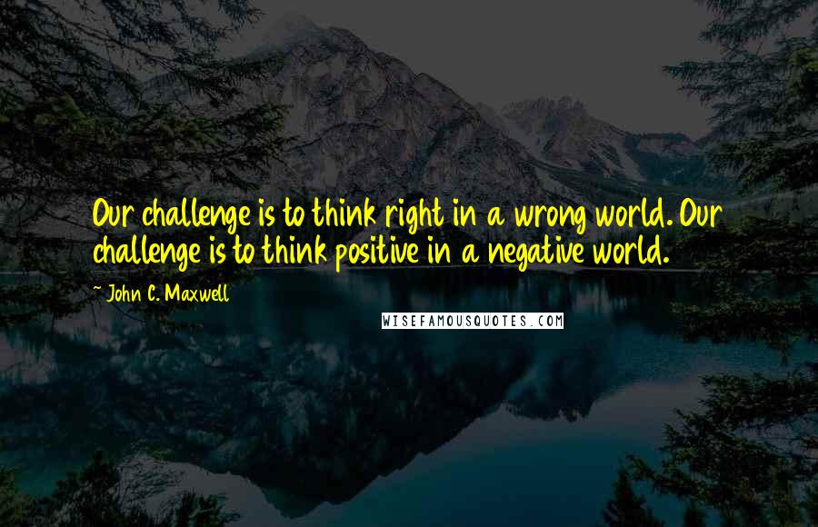 John C. Maxwell Quotes: Our challenge is to think right in a wrong world. Our challenge is to think positive in a negative world.