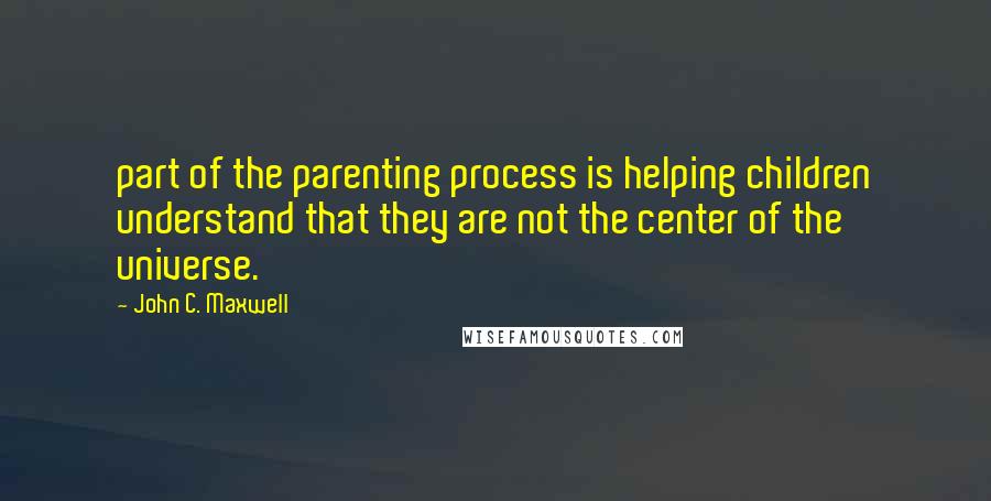 John C. Maxwell Quotes: part of the parenting process is helping children understand that they are not the center of the universe.