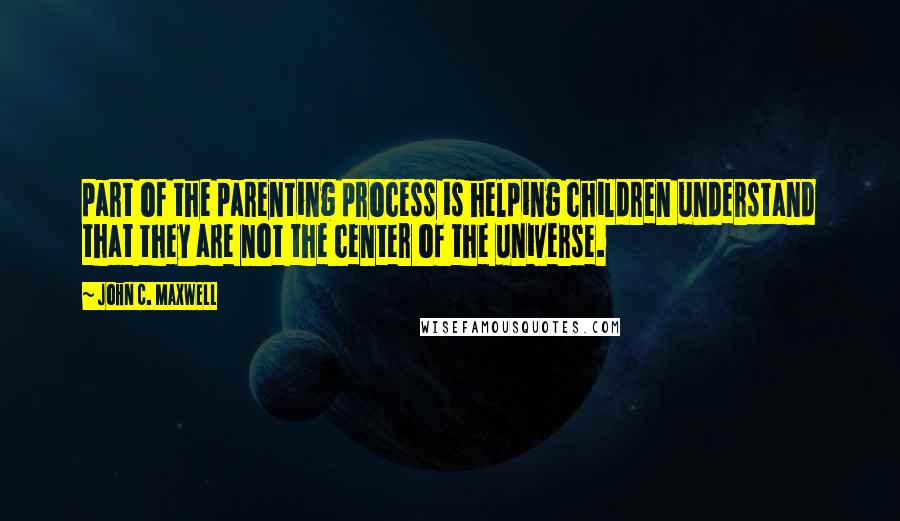 John C. Maxwell Quotes: part of the parenting process is helping children understand that they are not the center of the universe.