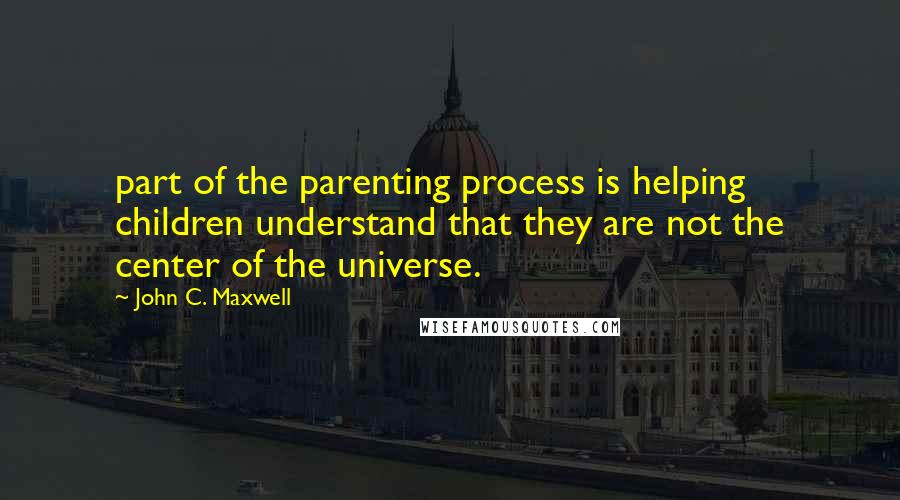 John C. Maxwell Quotes: part of the parenting process is helping children understand that they are not the center of the universe.