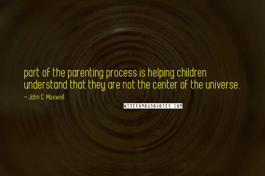 John C. Maxwell Quotes: part of the parenting process is helping children understand that they are not the center of the universe.