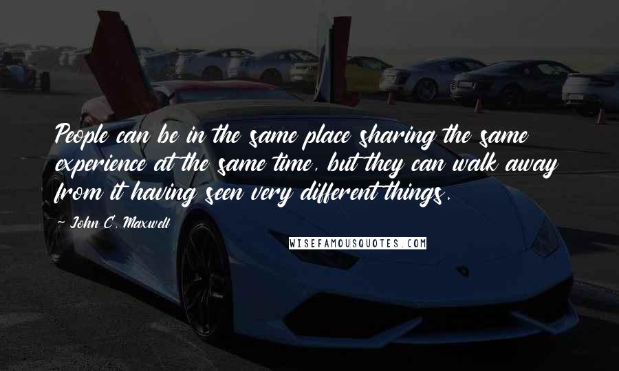 John C. Maxwell Quotes: People can be in the same place sharing the same experience at the same time, but they can walk away from it having seen very different things.