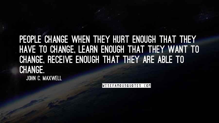 John C. Maxwell Quotes: People change when they hurt enough that they have to change, learn enough that they want to change, receive enough that they are able to change.