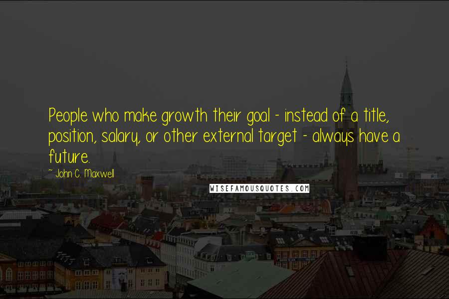 John C. Maxwell Quotes: People who make growth their goal - instead of a title, position, salary, or other external target - always have a future.