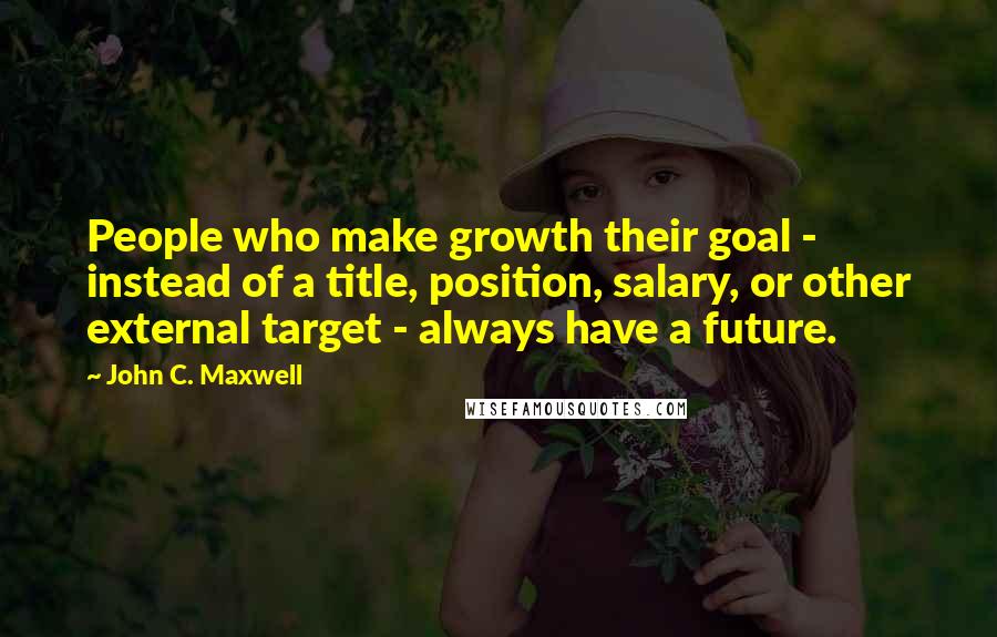 John C. Maxwell Quotes: People who make growth their goal - instead of a title, position, salary, or other external target - always have a future.