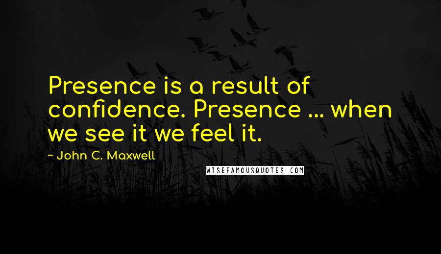 John C. Maxwell Quotes: Presence is a result of confidence. Presence ... when we see it we feel it.