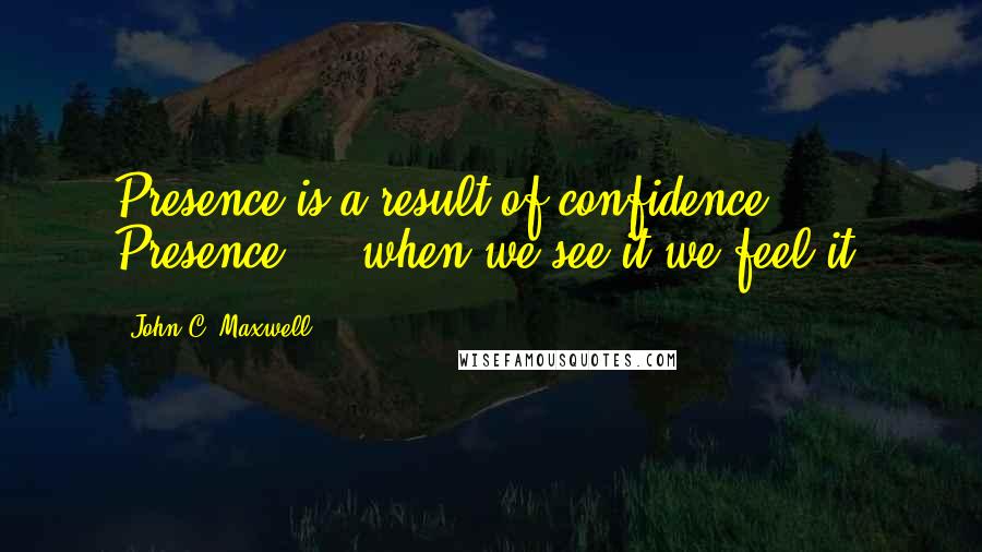 John C. Maxwell Quotes: Presence is a result of confidence. Presence ... when we see it we feel it.