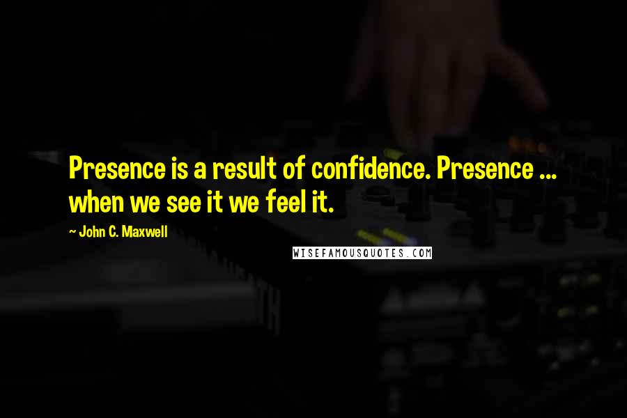 John C. Maxwell Quotes: Presence is a result of confidence. Presence ... when we see it we feel it.