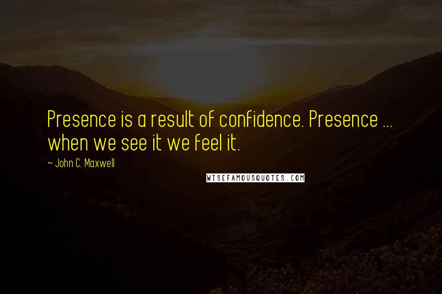 John C. Maxwell Quotes: Presence is a result of confidence. Presence ... when we see it we feel it.