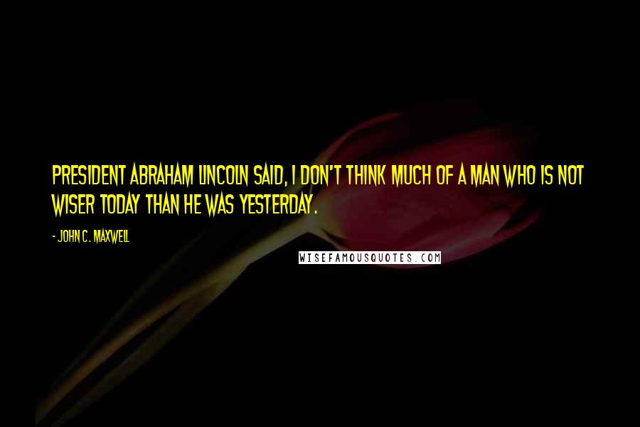 John C. Maxwell Quotes: President Abraham Lincoln said, I don't think much of a man who is not wiser today than he was yesterday.