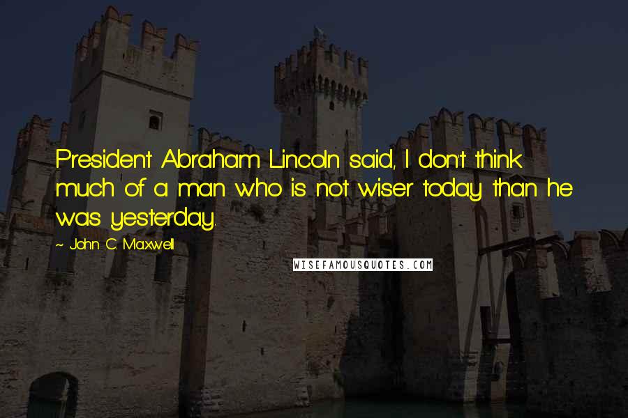 John C. Maxwell Quotes: President Abraham Lincoln said, I don't think much of a man who is not wiser today than he was yesterday.