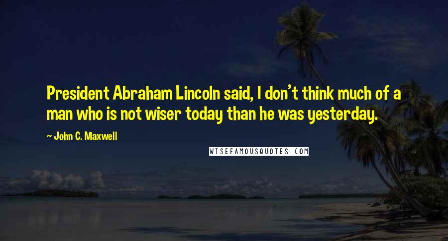 John C. Maxwell Quotes: President Abraham Lincoln said, I don't think much of a man who is not wiser today than he was yesterday.