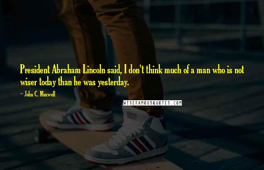 John C. Maxwell Quotes: President Abraham Lincoln said, I don't think much of a man who is not wiser today than he was yesterday.