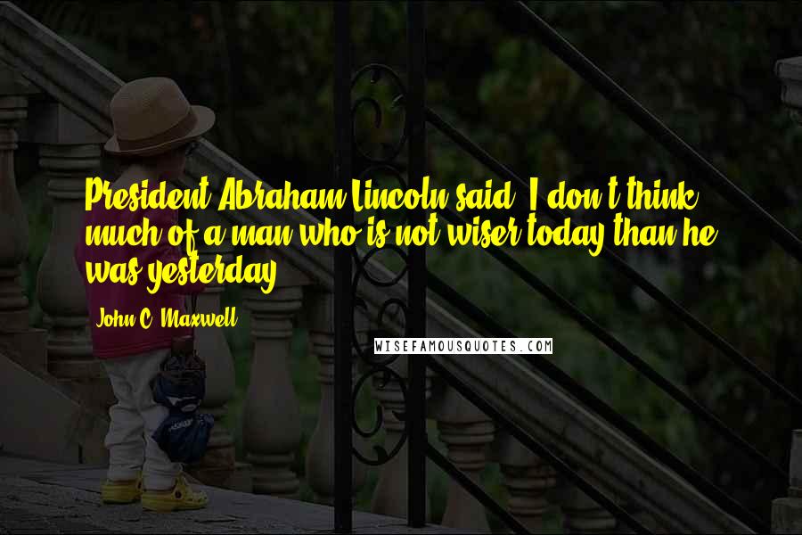 John C. Maxwell Quotes: President Abraham Lincoln said, I don't think much of a man who is not wiser today than he was yesterday.