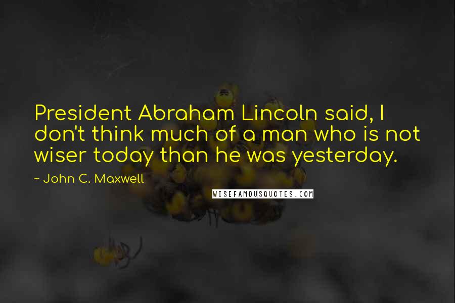 John C. Maxwell Quotes: President Abraham Lincoln said, I don't think much of a man who is not wiser today than he was yesterday.