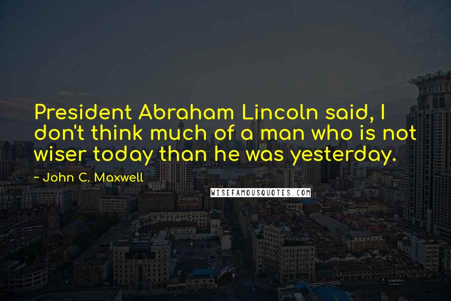 John C. Maxwell Quotes: President Abraham Lincoln said, I don't think much of a man who is not wiser today than he was yesterday.