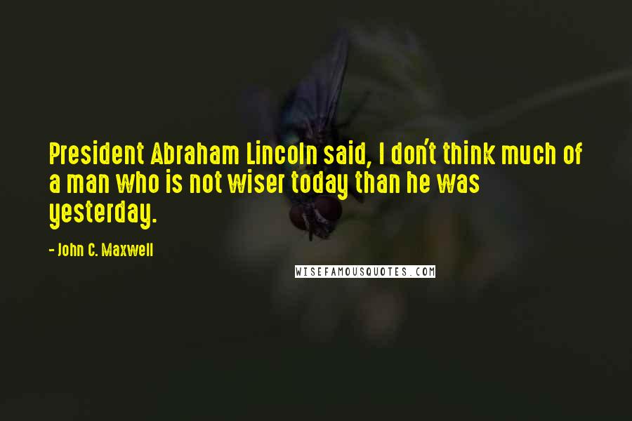 John C. Maxwell Quotes: President Abraham Lincoln said, I don't think much of a man who is not wiser today than he was yesterday.