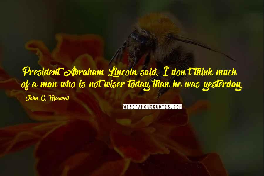 John C. Maxwell Quotes: President Abraham Lincoln said, I don't think much of a man who is not wiser today than he was yesterday.