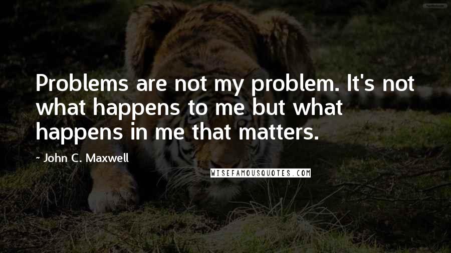 John C. Maxwell Quotes: Problems are not my problem. It's not what happens to me but what happens in me that matters.