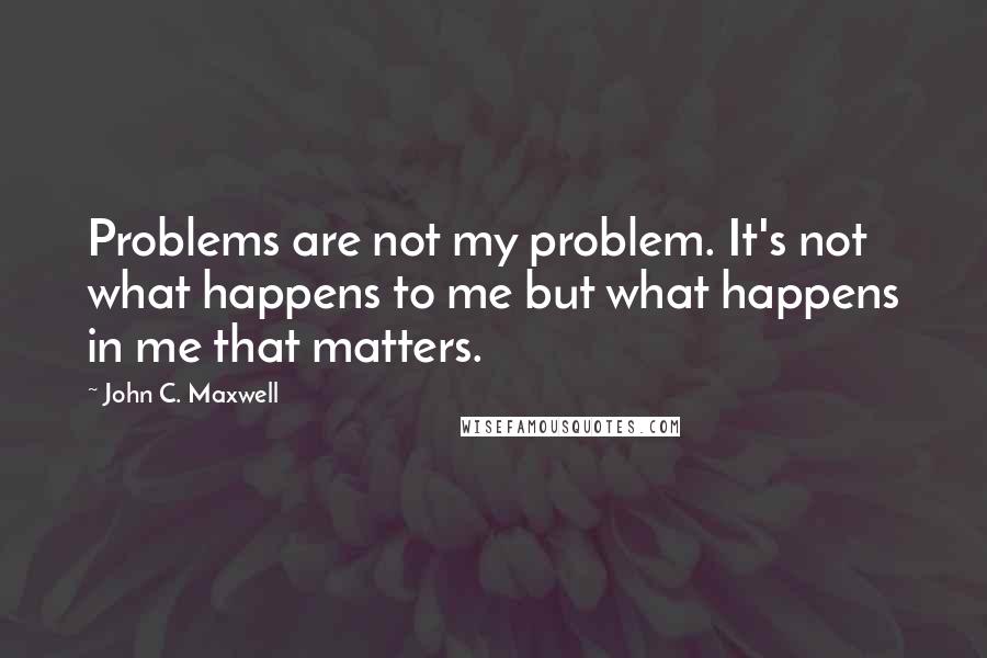 John C. Maxwell Quotes: Problems are not my problem. It's not what happens to me but what happens in me that matters.