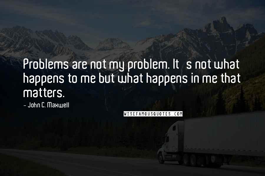 John C. Maxwell Quotes: Problems are not my problem. It's not what happens to me but what happens in me that matters.