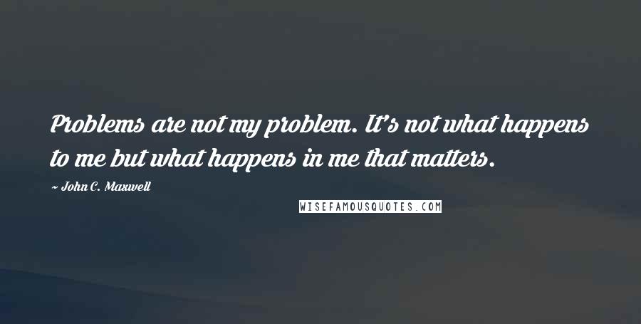 John C. Maxwell Quotes: Problems are not my problem. It's not what happens to me but what happens in me that matters.