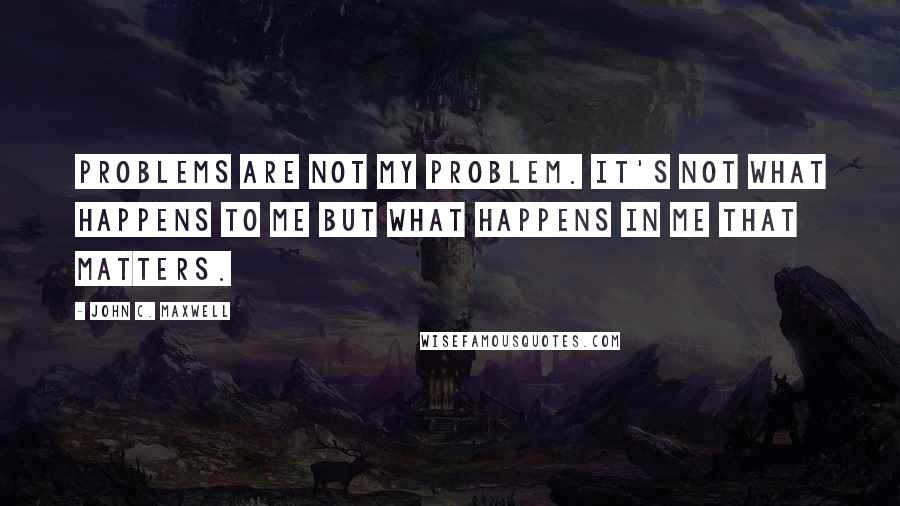 John C. Maxwell Quotes: Problems are not my problem. It's not what happens to me but what happens in me that matters.