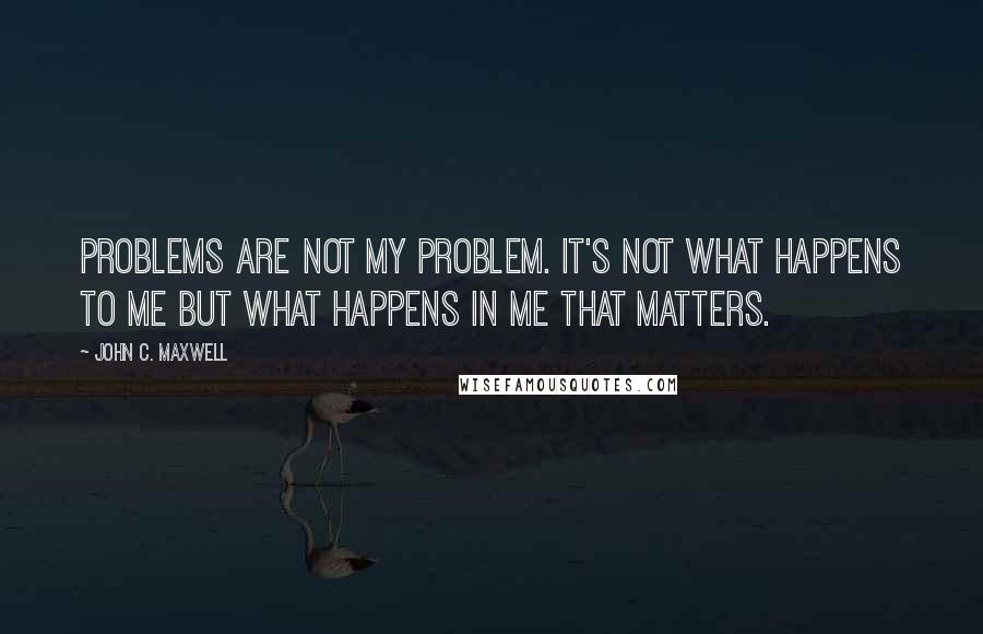 John C. Maxwell Quotes: Problems are not my problem. It's not what happens to me but what happens in me that matters.