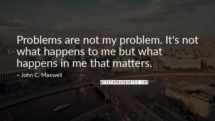 John C. Maxwell Quotes: Problems are not my problem. It's not what happens to me but what happens in me that matters.