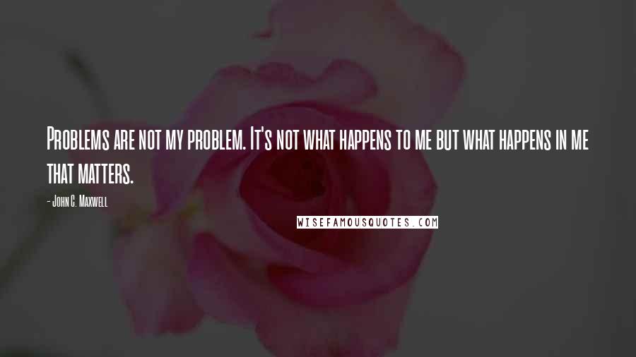John C. Maxwell Quotes: Problems are not my problem. It's not what happens to me but what happens in me that matters.