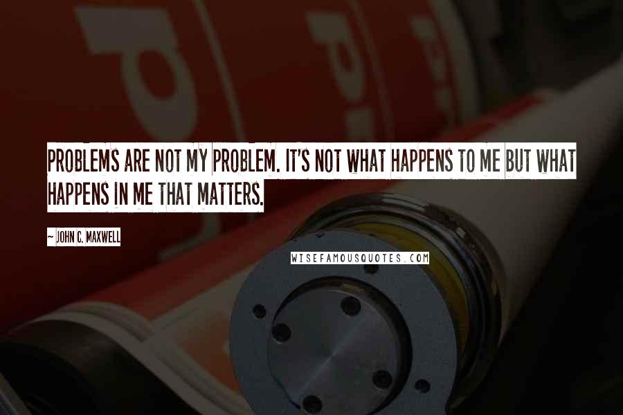 John C. Maxwell Quotes: Problems are not my problem. It's not what happens to me but what happens in me that matters.