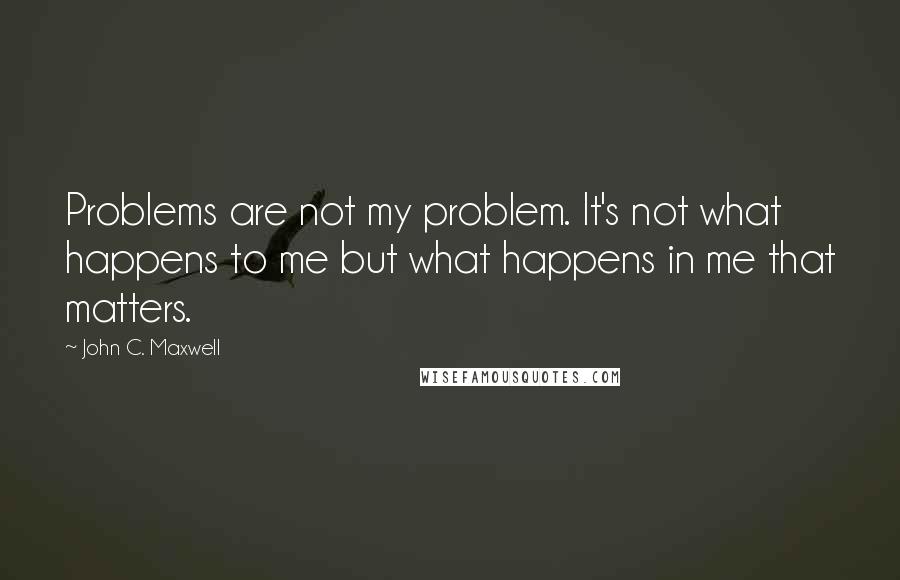 John C. Maxwell Quotes: Problems are not my problem. It's not what happens to me but what happens in me that matters.