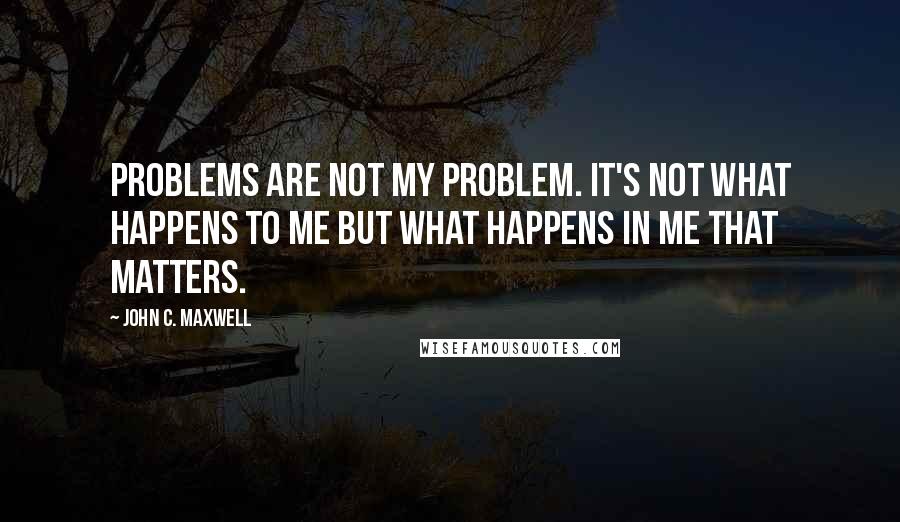 John C. Maxwell Quotes: Problems are not my problem. It's not what happens to me but what happens in me that matters.