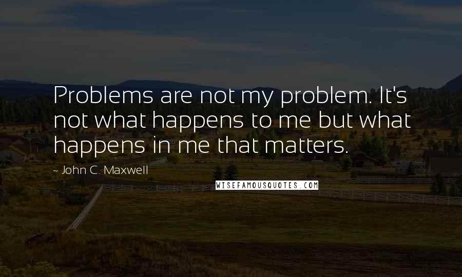 John C. Maxwell Quotes: Problems are not my problem. It's not what happens to me but what happens in me that matters.