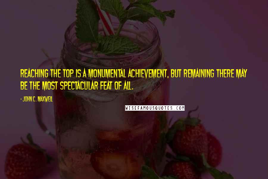 John C. Maxwell Quotes: Reaching the top is a monumental achievement, but remaining there may be the most spectacular feat of all.