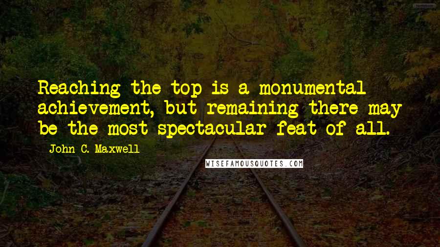John C. Maxwell Quotes: Reaching the top is a monumental achievement, but remaining there may be the most spectacular feat of all.
