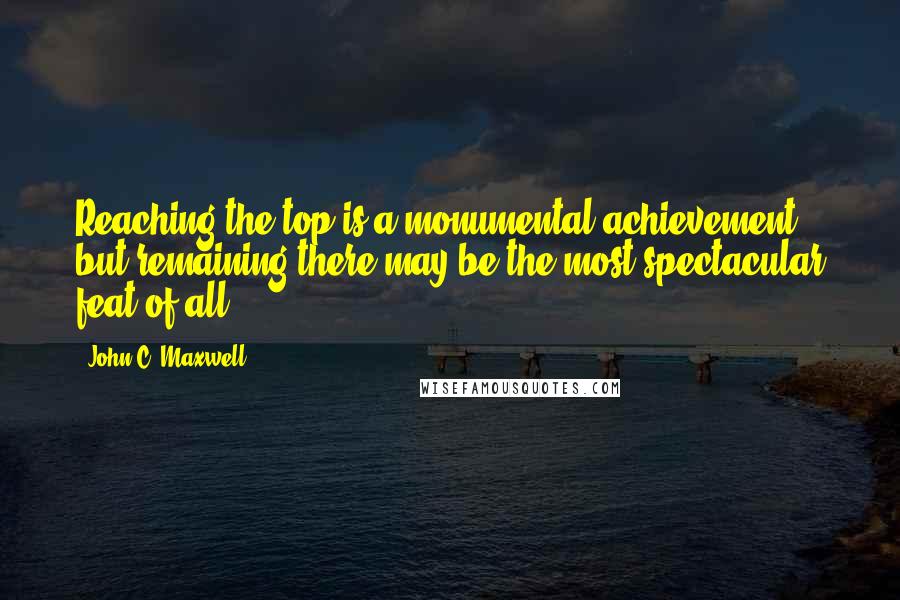 John C. Maxwell Quotes: Reaching the top is a monumental achievement, but remaining there may be the most spectacular feat of all.