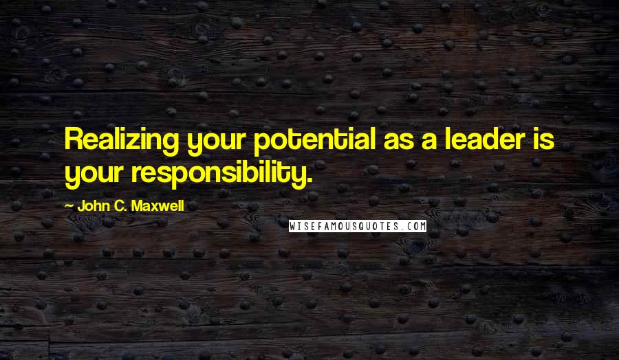 John C. Maxwell Quotes: Realizing your potential as a leader is your responsibility.